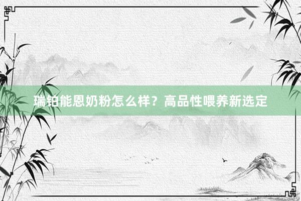 瑞铂能恩奶粉怎么样？高品性喂养新选定