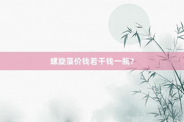 螺旋藻价钱若干钱一瓶？